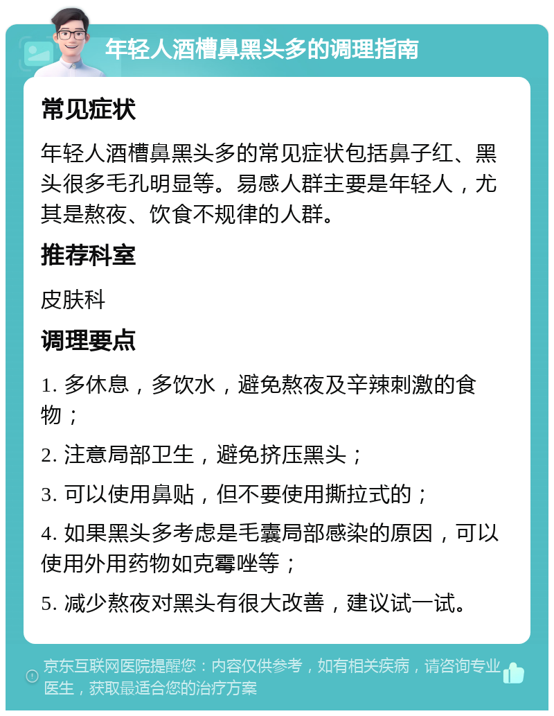 年轻人酒槽鼻黑头多的调理指南 常见症状 年轻人酒槽鼻黑头多的常见症状包括鼻子红、黑头很多毛孔明显等。易感人群主要是年轻人，尤其是熬夜、饮食不规律的人群。 推荐科室 皮肤科 调理要点 1. 多休息，多饮水，避免熬夜及辛辣刺激的食物； 2. 注意局部卫生，避免挤压黑头； 3. 可以使用鼻贴，但不要使用撕拉式的； 4. 如果黑头多考虑是毛囊局部感染的原因，可以使用外用药物如克霉唑等； 5. 减少熬夜对黑头有很大改善，建议试一试。