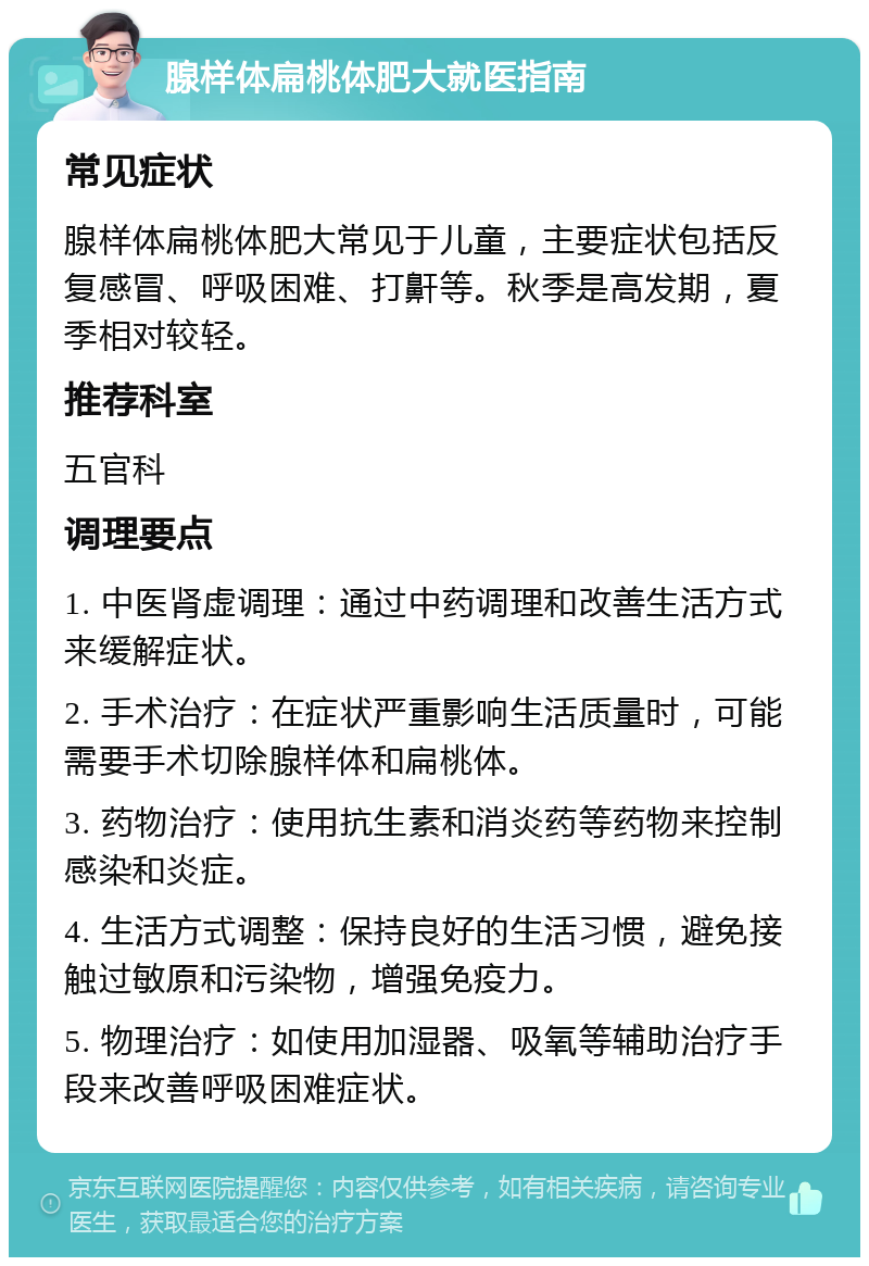 腺样体扁桃体肥大就医指南 常见症状 腺样体扁桃体肥大常见于儿童，主要症状包括反复感冒、呼吸困难、打鼾等。秋季是高发期，夏季相对较轻。 推荐科室 五官科 调理要点 1. 中医肾虚调理：通过中药调理和改善生活方式来缓解症状。 2. 手术治疗：在症状严重影响生活质量时，可能需要手术切除腺样体和扁桃体。 3. 药物治疗：使用抗生素和消炎药等药物来控制感染和炎症。 4. 生活方式调整：保持良好的生活习惯，避免接触过敏原和污染物，增强免疫力。 5. 物理治疗：如使用加湿器、吸氧等辅助治疗手段来改善呼吸困难症状。