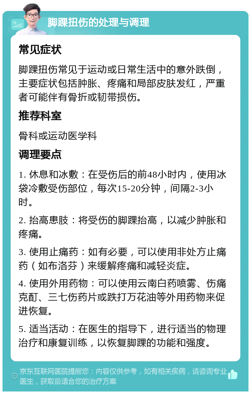 脚踝扭伤的处理与调理 常见症状 脚踝扭伤常见于运动或日常生活中的意外跌倒，主要症状包括肿胀、疼痛和局部皮肤发红，严重者可能伴有骨折或韧带损伤。 推荐科室 骨科或运动医学科 调理要点 1. 休息和冰敷：在受伤后的前48小时内，使用冰袋冷敷受伤部位，每次15-20分钟，间隔2-3小时。 2. 抬高患肢：将受伤的脚踝抬高，以减少肿胀和疼痛。 3. 使用止痛药：如有必要，可以使用非处方止痛药（如布洛芬）来缓解疼痛和减轻炎症。 4. 使用外用药物：可以使用云南白药喷雾、伤痛克酊、三七伤药片或跌打万花油等外用药物来促进恢复。 5. 适当活动：在医生的指导下，进行适当的物理治疗和康复训练，以恢复脚踝的功能和强度。