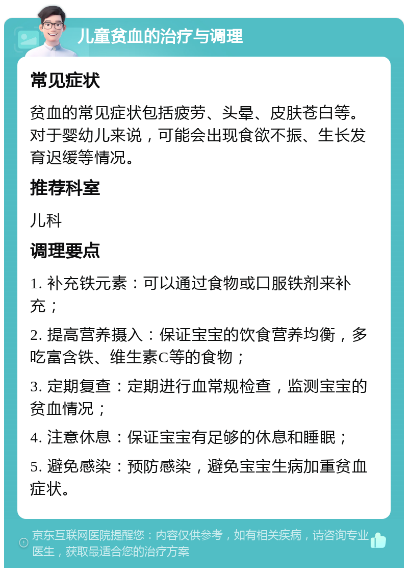 儿童贫血的治疗与调理 常见症状 贫血的常见症状包括疲劳、头晕、皮肤苍白等。对于婴幼儿来说，可能会出现食欲不振、生长发育迟缓等情况。 推荐科室 儿科 调理要点 1. 补充铁元素：可以通过食物或口服铁剂来补充； 2. 提高营养摄入：保证宝宝的饮食营养均衡，多吃富含铁、维生素C等的食物； 3. 定期复查：定期进行血常规检查，监测宝宝的贫血情况； 4. 注意休息：保证宝宝有足够的休息和睡眠； 5. 避免感染：预防感染，避免宝宝生病加重贫血症状。