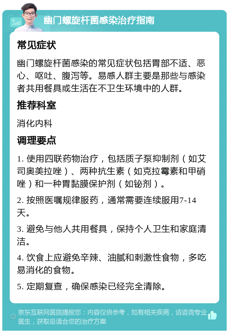 幽门螺旋杆菌感染治疗指南 常见症状 幽门螺旋杆菌感染的常见症状包括胃部不适、恶心、呕吐、腹泻等。易感人群主要是那些与感染者共用餐具或生活在不卫生环境中的人群。 推荐科室 消化内科 调理要点 1. 使用四联药物治疗，包括质子泵抑制剂（如艾司奥美拉唑）、两种抗生素（如克拉霉素和甲硝唑）和一种胃黏膜保护剂（如铋剂）。 2. 按照医嘱规律服药，通常需要连续服用7-14天。 3. 避免与他人共用餐具，保持个人卫生和家庭清洁。 4. 饮食上应避免辛辣、油腻和刺激性食物，多吃易消化的食物。 5. 定期复查，确保感染已经完全清除。