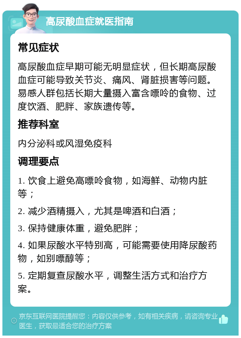 高尿酸血症就医指南 常见症状 高尿酸血症早期可能无明显症状，但长期高尿酸血症可能导致关节炎、痛风、肾脏损害等问题。易感人群包括长期大量摄入富含嘌呤的食物、过度饮酒、肥胖、家族遗传等。 推荐科室 内分泌科或风湿免疫科 调理要点 1. 饮食上避免高嘌呤食物，如海鲜、动物内脏等； 2. 减少酒精摄入，尤其是啤酒和白酒； 3. 保持健康体重，避免肥胖； 4. 如果尿酸水平特别高，可能需要使用降尿酸药物，如别嘌醇等； 5. 定期复查尿酸水平，调整生活方式和治疗方案。