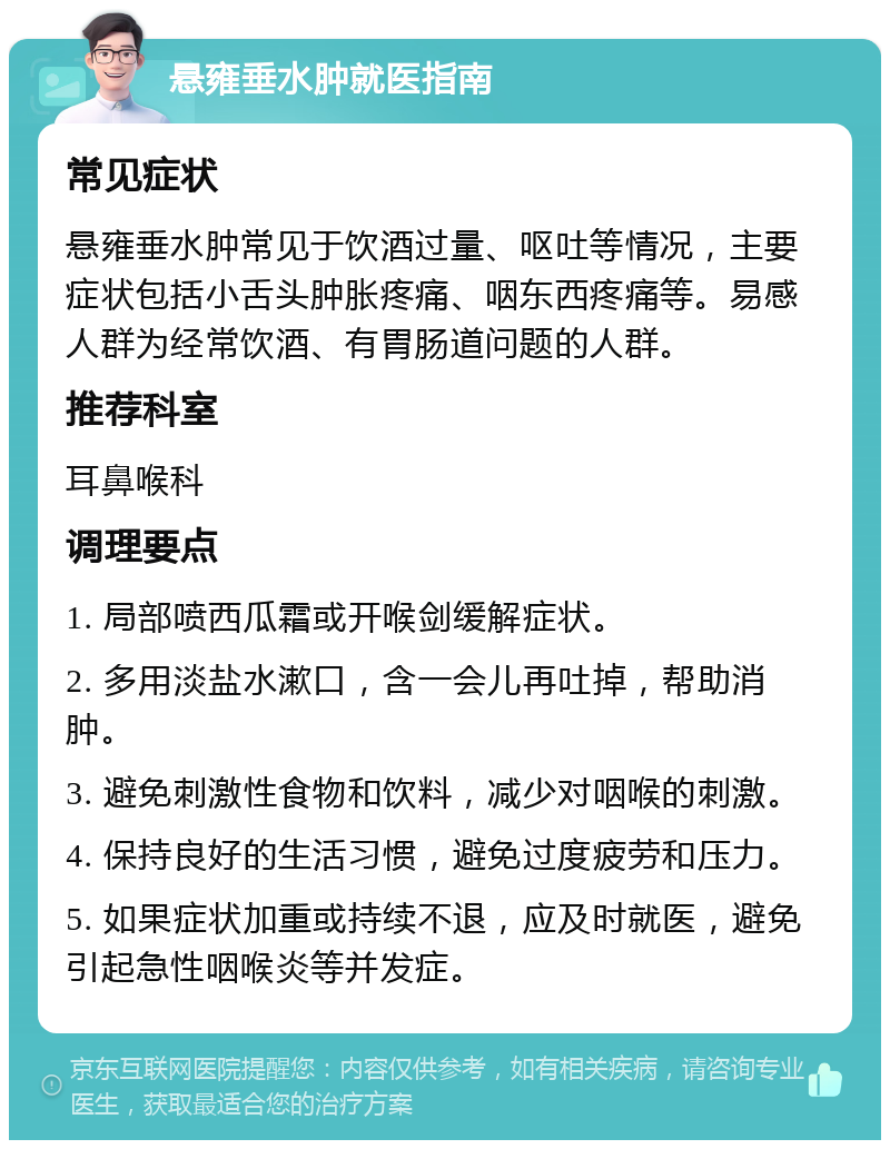 悬雍垂水肿就医指南 常见症状 悬雍垂水肿常见于饮酒过量、呕吐等情况，主要症状包括小舌头肿胀疼痛、咽东西疼痛等。易感人群为经常饮酒、有胃肠道问题的人群。 推荐科室 耳鼻喉科 调理要点 1. 局部喷西瓜霜或开喉剑缓解症状。 2. 多用淡盐水漱口，含一会儿再吐掉，帮助消肿。 3. 避免刺激性食物和饮料，减少对咽喉的刺激。 4. 保持良好的生活习惯，避免过度疲劳和压力。 5. 如果症状加重或持续不退，应及时就医，避免引起急性咽喉炎等并发症。