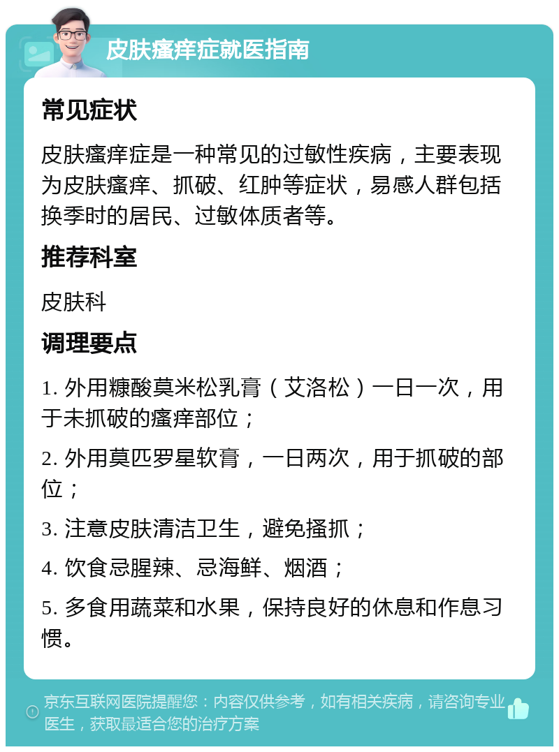 皮肤瘙痒症就医指南 常见症状 皮肤瘙痒症是一种常见的过敏性疾病，主要表现为皮肤瘙痒、抓破、红肿等症状，易感人群包括换季时的居民、过敏体质者等。 推荐科室 皮肤科 调理要点 1. 外用糠酸莫米松乳膏（艾洛松）一日一次，用于未抓破的瘙痒部位； 2. 外用莫匹罗星软膏，一日两次，用于抓破的部位； 3. 注意皮肤清洁卫生，避免搔抓； 4. 饮食忌腥辣、忌海鲜、烟酒； 5. 多食用蔬菜和水果，保持良好的休息和作息习惯。