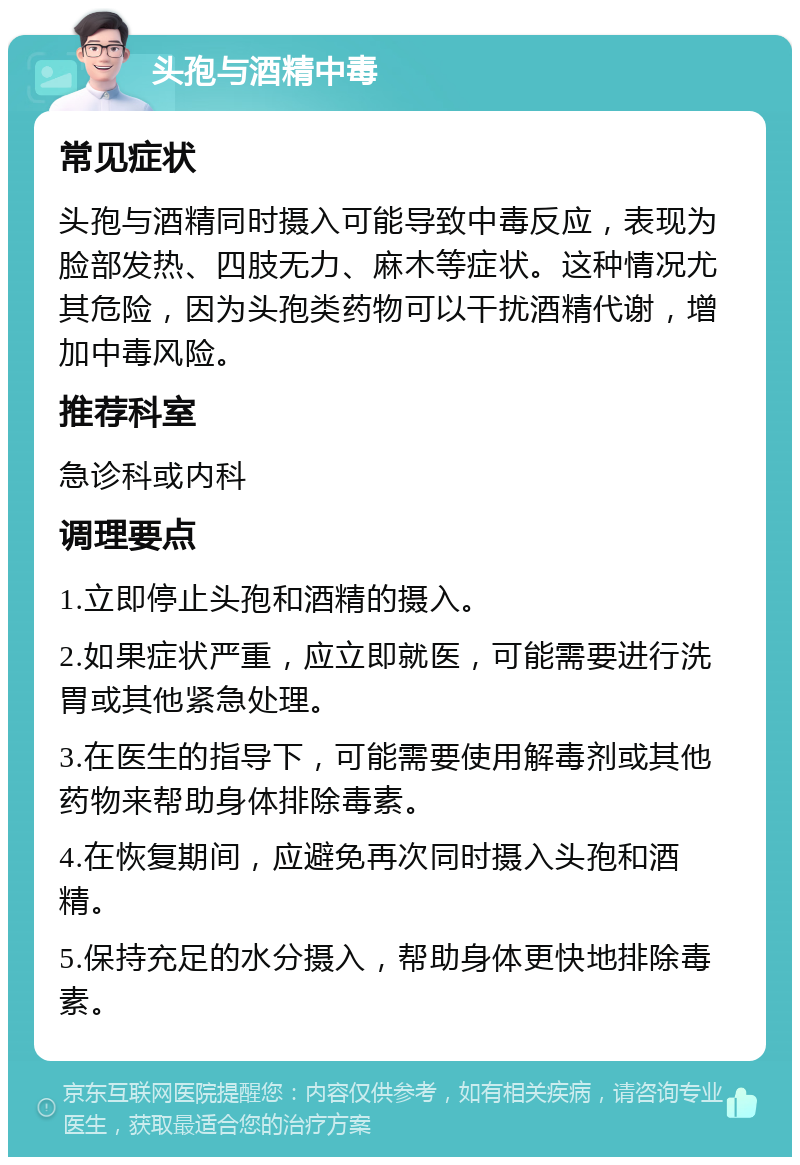 头孢与酒精中毒 常见症状 头孢与酒精同时摄入可能导致中毒反应，表现为脸部发热、四肢无力、麻木等症状。这种情况尤其危险，因为头孢类药物可以干扰酒精代谢，增加中毒风险。 推荐科室 急诊科或内科 调理要点 1.立即停止头孢和酒精的摄入。 2.如果症状严重，应立即就医，可能需要进行洗胃或其他紧急处理。 3.在医生的指导下，可能需要使用解毒剂或其他药物来帮助身体排除毒素。 4.在恢复期间，应避免再次同时摄入头孢和酒精。 5.保持充足的水分摄入，帮助身体更快地排除毒素。