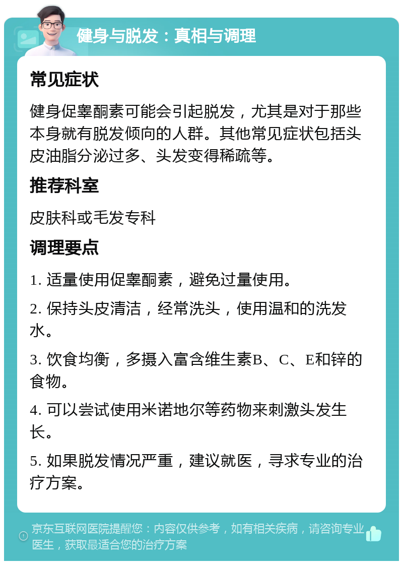 健身与脱发：真相与调理 常见症状 健身促睾酮素可能会引起脱发，尤其是对于那些本身就有脱发倾向的人群。其他常见症状包括头皮油脂分泌过多、头发变得稀疏等。 推荐科室 皮肤科或毛发专科 调理要点 1. 适量使用促睾酮素，避免过量使用。 2. 保持头皮清洁，经常洗头，使用温和的洗发水。 3. 饮食均衡，多摄入富含维生素B、C、E和锌的食物。 4. 可以尝试使用米诺地尔等药物来刺激头发生长。 5. 如果脱发情况严重，建议就医，寻求专业的治疗方案。