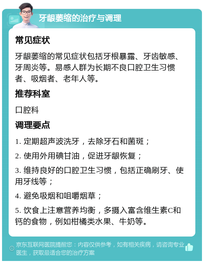 牙龈萎缩的治疗与调理 常见症状 牙龈萎缩的常见症状包括牙根暴露、牙齿敏感、牙周炎等。易感人群为长期不良口腔卫生习惯者、吸烟者、老年人等。 推荐科室 口腔科 调理要点 1. 定期超声波洗牙，去除牙石和菌斑； 2. 使用外用碘甘油，促进牙龈恢复； 3. 维持良好的口腔卫生习惯，包括正确刷牙、使用牙线等； 4. 避免吸烟和咀嚼烟草； 5. 饮食上注意营养均衡，多摄入富含维生素C和钙的食物，例如柑橘类水果、牛奶等。