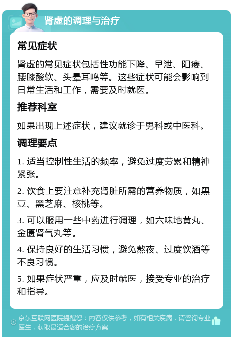 肾虚的调理与治疗 常见症状 肾虚的常见症状包括性功能下降、早泄、阳痿、腰膝酸软、头晕耳鸣等。这些症状可能会影响到日常生活和工作，需要及时就医。 推荐科室 如果出现上述症状，建议就诊于男科或中医科。 调理要点 1. 适当控制性生活的频率，避免过度劳累和精神紧张。 2. 饮食上要注意补充肾脏所需的营养物质，如黑豆、黑芝麻、核桃等。 3. 可以服用一些中药进行调理，如六味地黄丸、金匮肾气丸等。 4. 保持良好的生活习惯，避免熬夜、过度饮酒等不良习惯。 5. 如果症状严重，应及时就医，接受专业的治疗和指导。