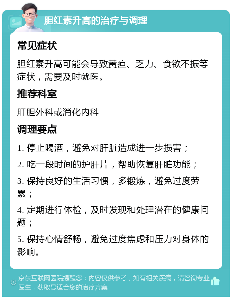 胆红素升高的治疗与调理 常见症状 胆红素升高可能会导致黄疸、乏力、食欲不振等症状，需要及时就医。 推荐科室 肝胆外科或消化内科 调理要点 1. 停止喝酒，避免对肝脏造成进一步损害； 2. 吃一段时间的护肝片，帮助恢复肝脏功能； 3. 保持良好的生活习惯，多锻炼，避免过度劳累； 4. 定期进行体检，及时发现和处理潜在的健康问题； 5. 保持心情舒畅，避免过度焦虑和压力对身体的影响。