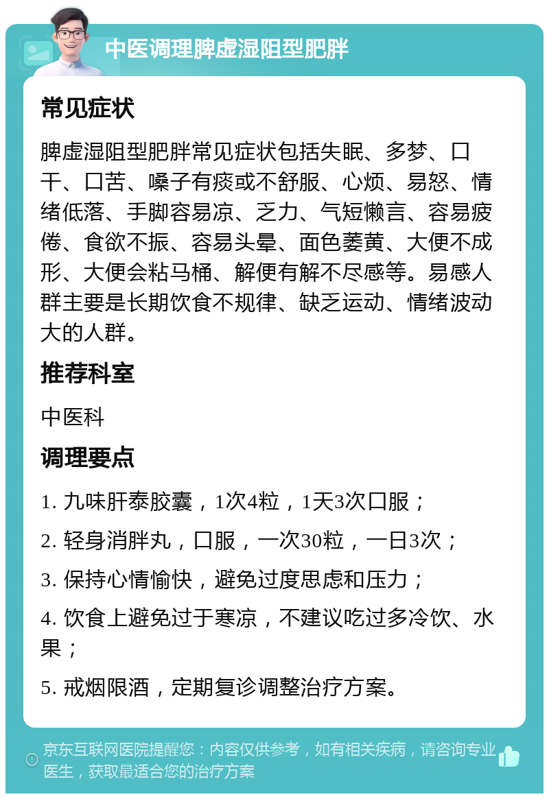 中医调理脾虚湿阻型肥胖 常见症状 脾虚湿阻型肥胖常见症状包括失眠、多梦、口干、口苦、嗓子有痰或不舒服、心烦、易怒、情绪低落、手脚容易凉、乏力、气短懒言、容易疲倦、食欲不振、容易头晕、面色萎黄、大便不成形、大便会粘马桶、解便有解不尽感等。易感人群主要是长期饮食不规律、缺乏运动、情绪波动大的人群。 推荐科室 中医科 调理要点 1. 九味肝泰胶囊，1次4粒，1天3次口服； 2. 轻身消胖丸，口服，一次30粒，一日3次； 3. 保持心情愉快，避免过度思虑和压力； 4. 饮食上避免过于寒凉，不建议吃过多冷饮、水果； 5. 戒烟限酒，定期复诊调整治疗方案。