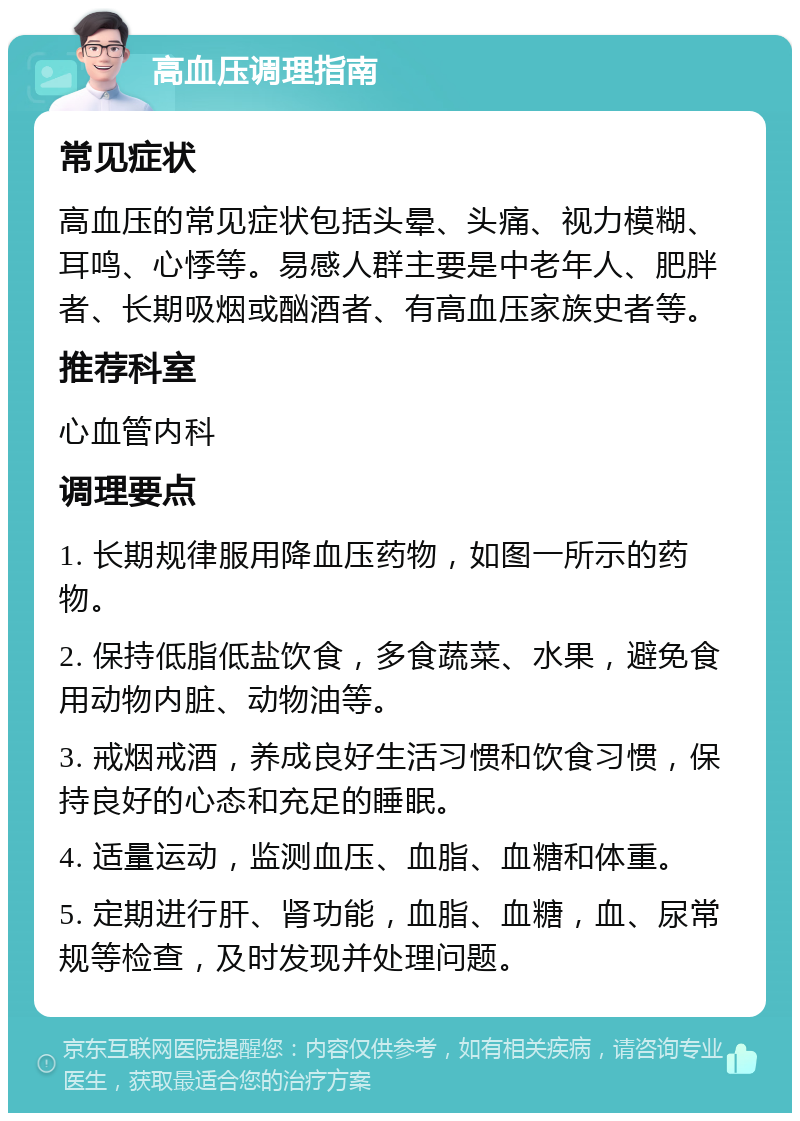 高血压调理指南 常见症状 高血压的常见症状包括头晕、头痛、视力模糊、耳鸣、心悸等。易感人群主要是中老年人、肥胖者、长期吸烟或酗酒者、有高血压家族史者等。 推荐科室 心血管内科 调理要点 1. 长期规律服用降血压药物，如图一所示的药物。 2. 保持低脂低盐饮食，多食蔬菜、水果，避免食用动物内脏、动物油等。 3. 戒烟戒酒，养成良好生活习惯和饮食习惯，保持良好的心态和充足的睡眠。 4. 适量运动，监测血压、血脂、血糖和体重。 5. 定期进行肝、肾功能，血脂、血糖，血、尿常规等检查，及时发现并处理问题。