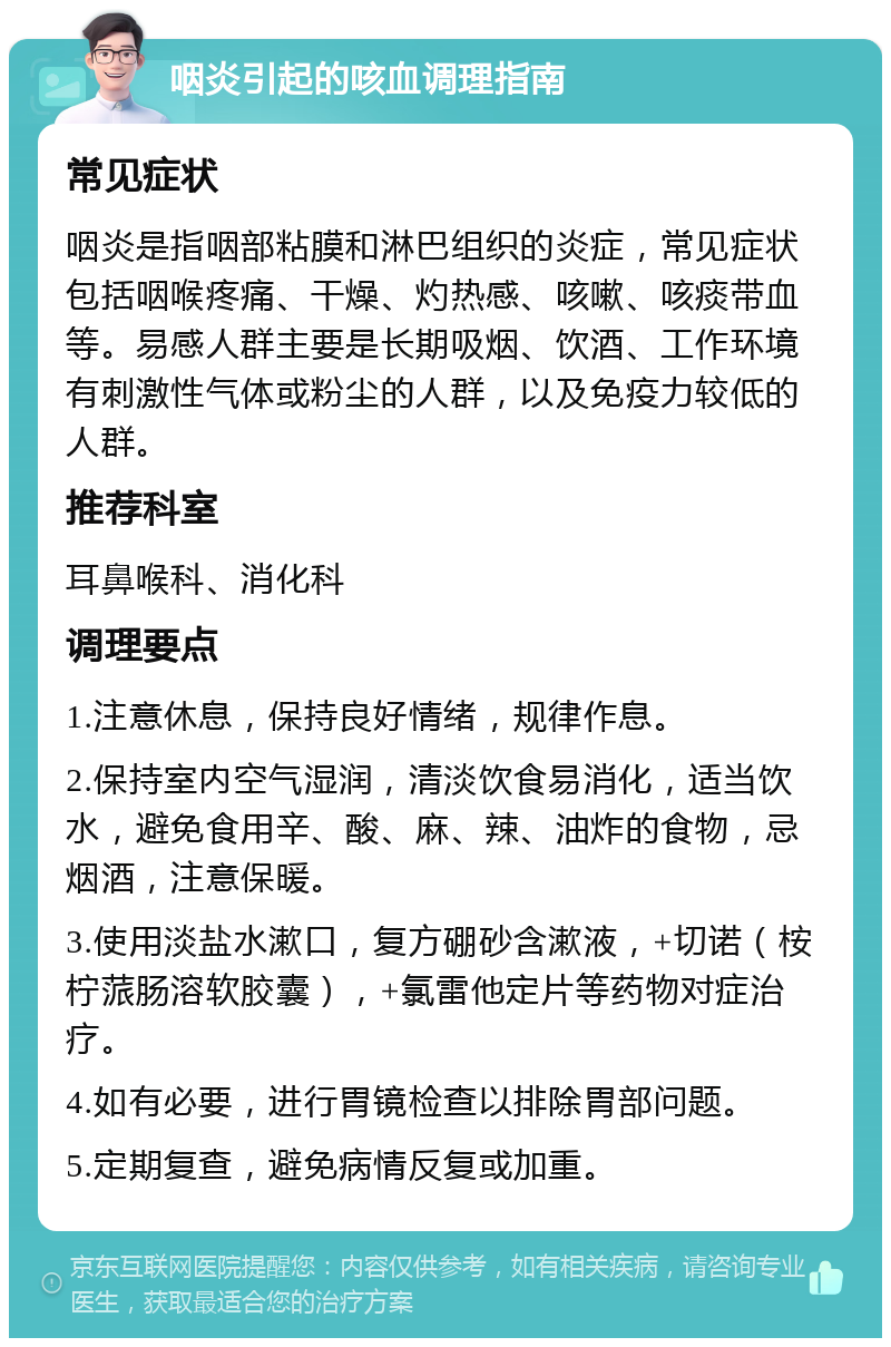 咽炎引起的咳血调理指南 常见症状 咽炎是指咽部粘膜和淋巴组织的炎症，常见症状包括咽喉疼痛、干燥、灼热感、咳嗽、咳痰带血等。易感人群主要是长期吸烟、饮酒、工作环境有刺激性气体或粉尘的人群，以及免疫力较低的人群。 推荐科室 耳鼻喉科、消化科 调理要点 1.注意休息，保持良好情绪，规律作息。 2.保持室内空气湿润，清淡饮食易消化，适当饮水，避免食用辛、酸、麻、辣、油炸的食物，忌烟酒，注意保暖。 3.使用淡盐水漱口，复方硼砂含漱液，+切诺（桉柠蒎肠溶软胶囊），+氯雷他定片等药物对症治疗。 4.如有必要，进行胃镜检查以排除胃部问题。 5.定期复查，避免病情反复或加重。