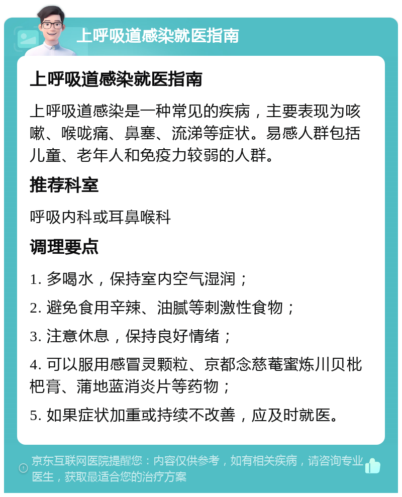 上呼吸道感染就医指南 上呼吸道感染就医指南 上呼吸道感染是一种常见的疾病，主要表现为咳嗽、喉咙痛、鼻塞、流涕等症状。易感人群包括儿童、老年人和免疫力较弱的人群。 推荐科室 呼吸内科或耳鼻喉科 调理要点 1. 多喝水，保持室内空气湿润； 2. 避免食用辛辣、油腻等刺激性食物； 3. 注意休息，保持良好情绪； 4. 可以服用感冒灵颗粒、京都念慈菴蜜炼川贝枇杷膏、蒲地蓝消炎片等药物； 5. 如果症状加重或持续不改善，应及时就医。