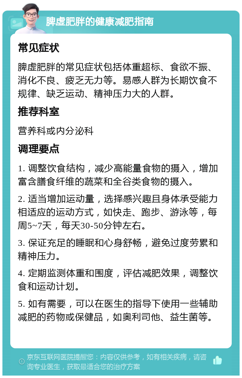 脾虚肥胖的健康减肥指南 常见症状 脾虚肥胖的常见症状包括体重超标、食欲不振、消化不良、疲乏无力等。易感人群为长期饮食不规律、缺乏运动、精神压力大的人群。 推荐科室 营养科或内分泌科 调理要点 1. 调整饮食结构，减少高能量食物的摄入，增加富含膳食纤维的蔬菜和全谷类食物的摄入。 2. 适当增加运动量，选择感兴趣且身体承受能力相适应的运动方式，如快走、跑步、游泳等，每周5~7天，每天30-50分钟左右。 3. 保证充足的睡眠和心身舒畅，避免过度劳累和精神压力。 4. 定期监测体重和围度，评估减肥效果，调整饮食和运动计划。 5. 如有需要，可以在医生的指导下使用一些辅助减肥的药物或保健品，如奥利司他、益生菌等。