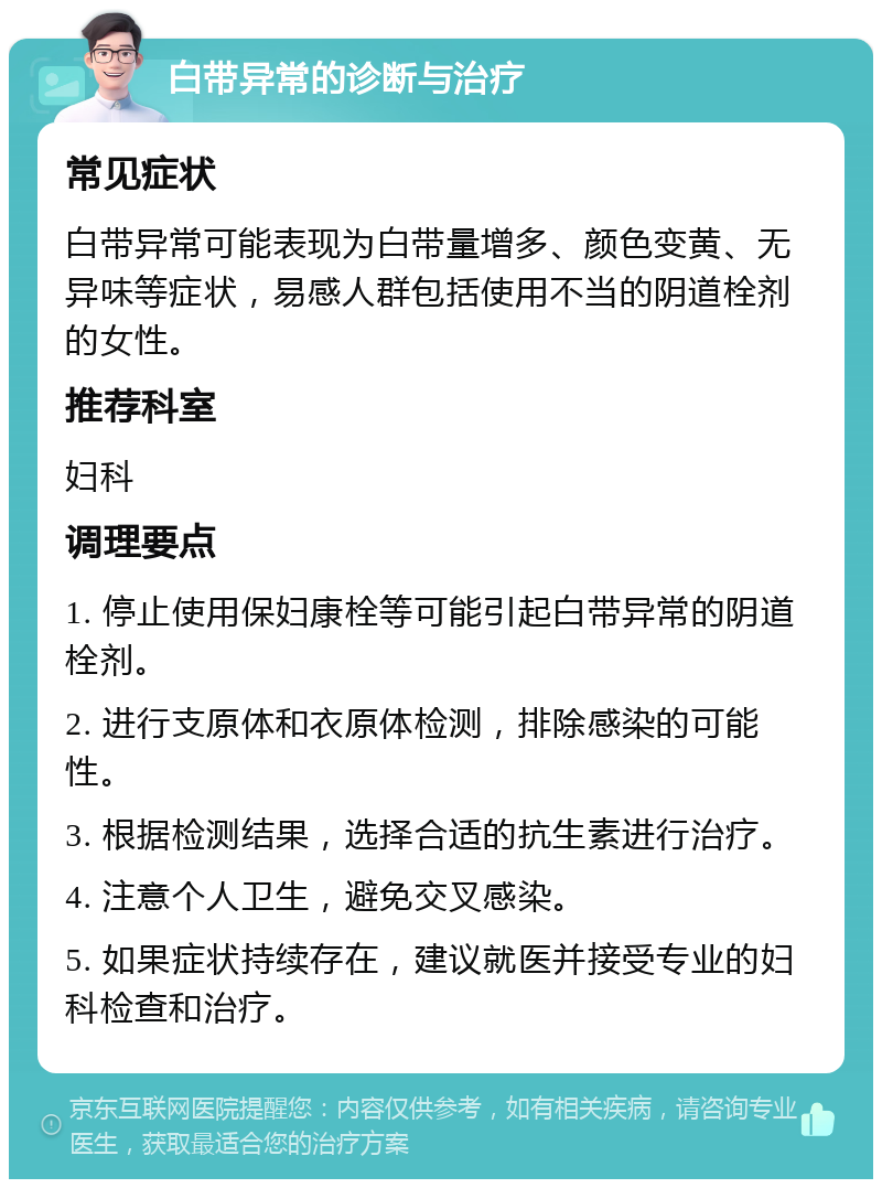 白带异常的诊断与治疗 常见症状 白带异常可能表现为白带量增多、颜色变黄、无异味等症状，易感人群包括使用不当的阴道栓剂的女性。 推荐科室 妇科 调理要点 1. 停止使用保妇康栓等可能引起白带异常的阴道栓剂。 2. 进行支原体和衣原体检测，排除感染的可能性。 3. 根据检测结果，选择合适的抗生素进行治疗。 4. 注意个人卫生，避免交叉感染。 5. 如果症状持续存在，建议就医并接受专业的妇科检查和治疗。