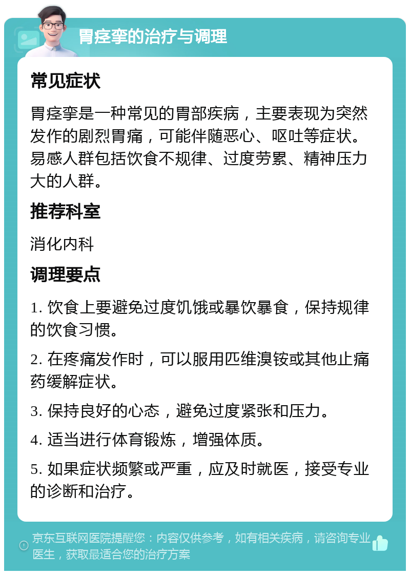 胃痉挛的治疗与调理 常见症状 胃痉挛是一种常见的胃部疾病，主要表现为突然发作的剧烈胃痛，可能伴随恶心、呕吐等症状。易感人群包括饮食不规律、过度劳累、精神压力大的人群。 推荐科室 消化内科 调理要点 1. 饮食上要避免过度饥饿或暴饮暴食，保持规律的饮食习惯。 2. 在疼痛发作时，可以服用匹维溴铵或其他止痛药缓解症状。 3. 保持良好的心态，避免过度紧张和压力。 4. 适当进行体育锻炼，增强体质。 5. 如果症状频繁或严重，应及时就医，接受专业的诊断和治疗。