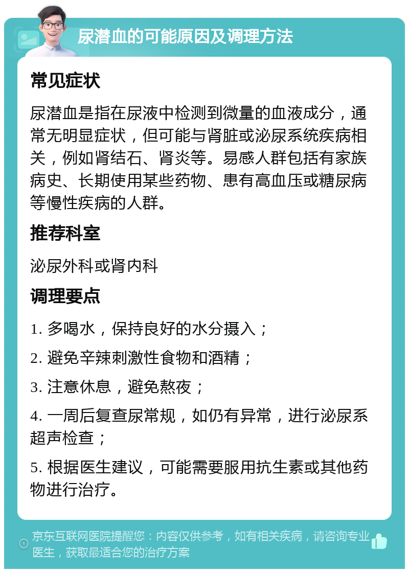 尿潜血的可能原因及调理方法 常见症状 尿潜血是指在尿液中检测到微量的血液成分，通常无明显症状，但可能与肾脏或泌尿系统疾病相关，例如肾结石、肾炎等。易感人群包括有家族病史、长期使用某些药物、患有高血压或糖尿病等慢性疾病的人群。 推荐科室 泌尿外科或肾内科 调理要点 1. 多喝水，保持良好的水分摄入； 2. 避免辛辣刺激性食物和酒精； 3. 注意休息，避免熬夜； 4. 一周后复查尿常规，如仍有异常，进行泌尿系超声检查； 5. 根据医生建议，可能需要服用抗生素或其他药物进行治疗。