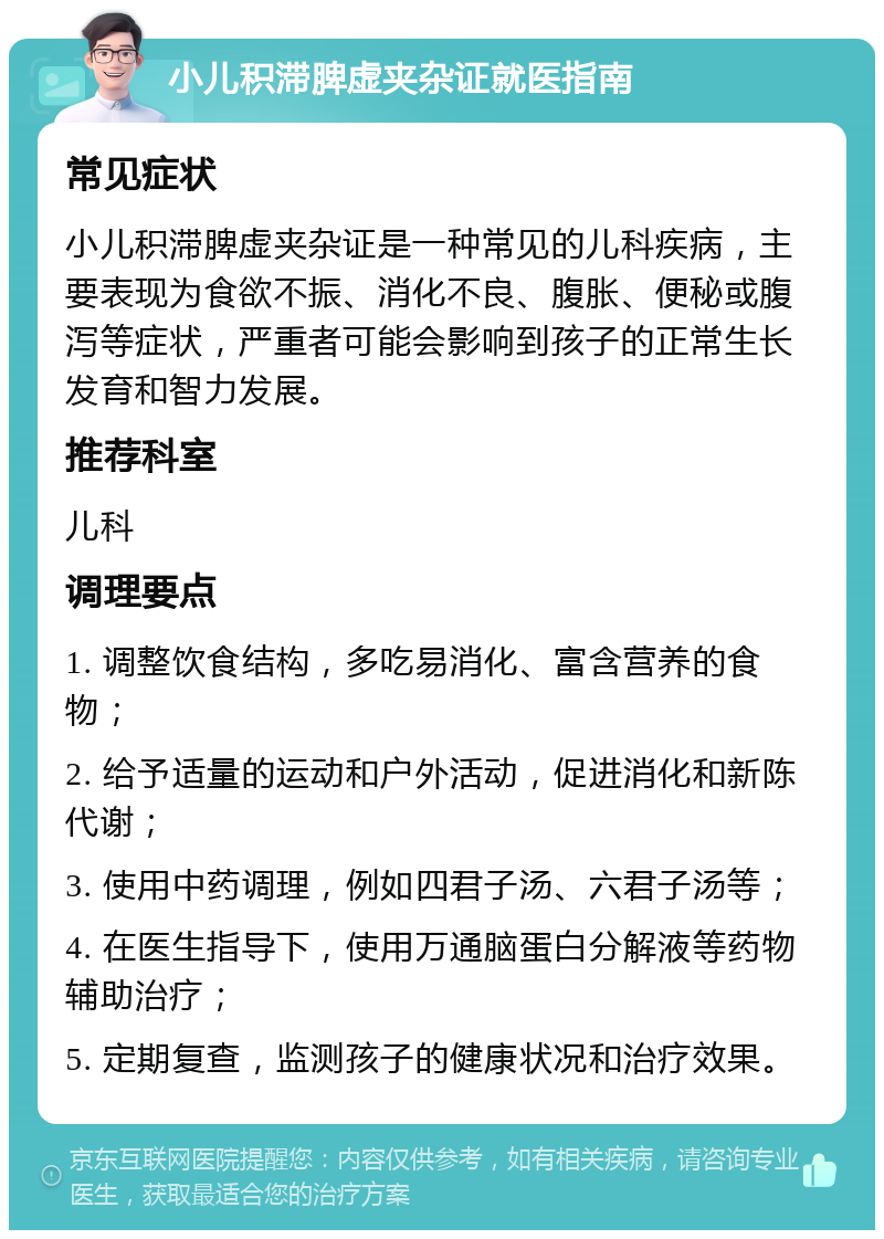 小儿积滞脾虚夹杂证就医指南 常见症状 小儿积滞脾虚夹杂证是一种常见的儿科疾病，主要表现为食欲不振、消化不良、腹胀、便秘或腹泻等症状，严重者可能会影响到孩子的正常生长发育和智力发展。 推荐科室 儿科 调理要点 1. 调整饮食结构，多吃易消化、富含营养的食物； 2. 给予适量的运动和户外活动，促进消化和新陈代谢； 3. 使用中药调理，例如四君子汤、六君子汤等； 4. 在医生指导下，使用万通脑蛋白分解液等药物辅助治疗； 5. 定期复查，监测孩子的健康状况和治疗效果。