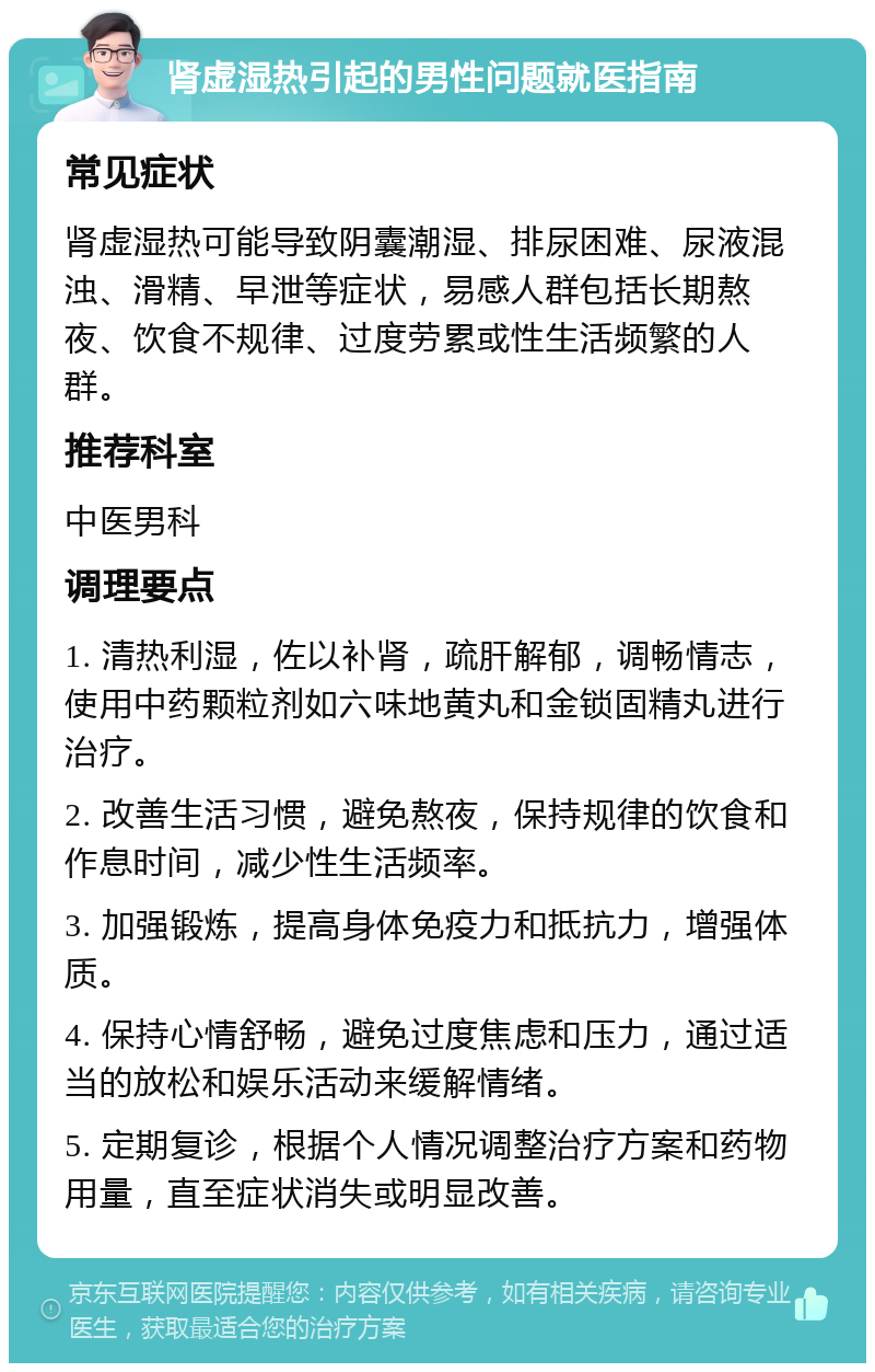 肾虚湿热引起的男性问题就医指南 常见症状 肾虚湿热可能导致阴囊潮湿、排尿困难、尿液混浊、滑精、早泄等症状，易感人群包括长期熬夜、饮食不规律、过度劳累或性生活频繁的人群。 推荐科室 中医男科 调理要点 1. 清热利湿，佐以补肾，疏肝解郁，调畅情志，使用中药颗粒剂如六味地黄丸和金锁固精丸进行治疗。 2. 改善生活习惯，避免熬夜，保持规律的饮食和作息时间，减少性生活频率。 3. 加强锻炼，提高身体免疫力和抵抗力，增强体质。 4. 保持心情舒畅，避免过度焦虑和压力，通过适当的放松和娱乐活动来缓解情绪。 5. 定期复诊，根据个人情况调整治疗方案和药物用量，直至症状消失或明显改善。