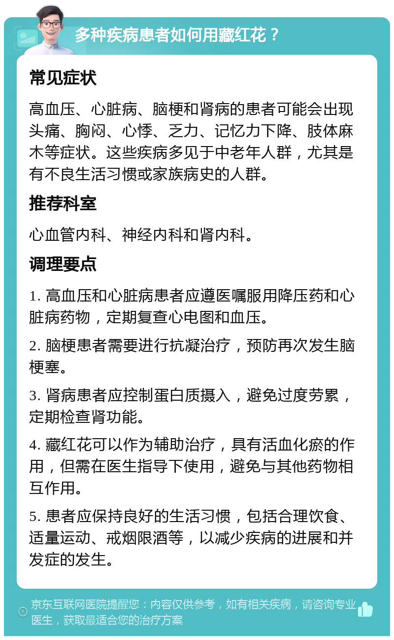 多种疾病患者如何用藏红花？ 常见症状 高血压、心脏病、脑梗和肾病的患者可能会出现头痛、胸闷、心悸、乏力、记忆力下降、肢体麻木等症状。这些疾病多见于中老年人群，尤其是有不良生活习惯或家族病史的人群。 推荐科室 心血管内科、神经内科和肾内科。 调理要点 1. 高血压和心脏病患者应遵医嘱服用降压药和心脏病药物，定期复查心电图和血压。 2. 脑梗患者需要进行抗凝治疗，预防再次发生脑梗塞。 3. 肾病患者应控制蛋白质摄入，避免过度劳累，定期检查肾功能。 4. 藏红花可以作为辅助治疗，具有活血化瘀的作用，但需在医生指导下使用，避免与其他药物相互作用。 5. 患者应保持良好的生活习惯，包括合理饮食、适量运动、戒烟限酒等，以减少疾病的进展和并发症的发生。