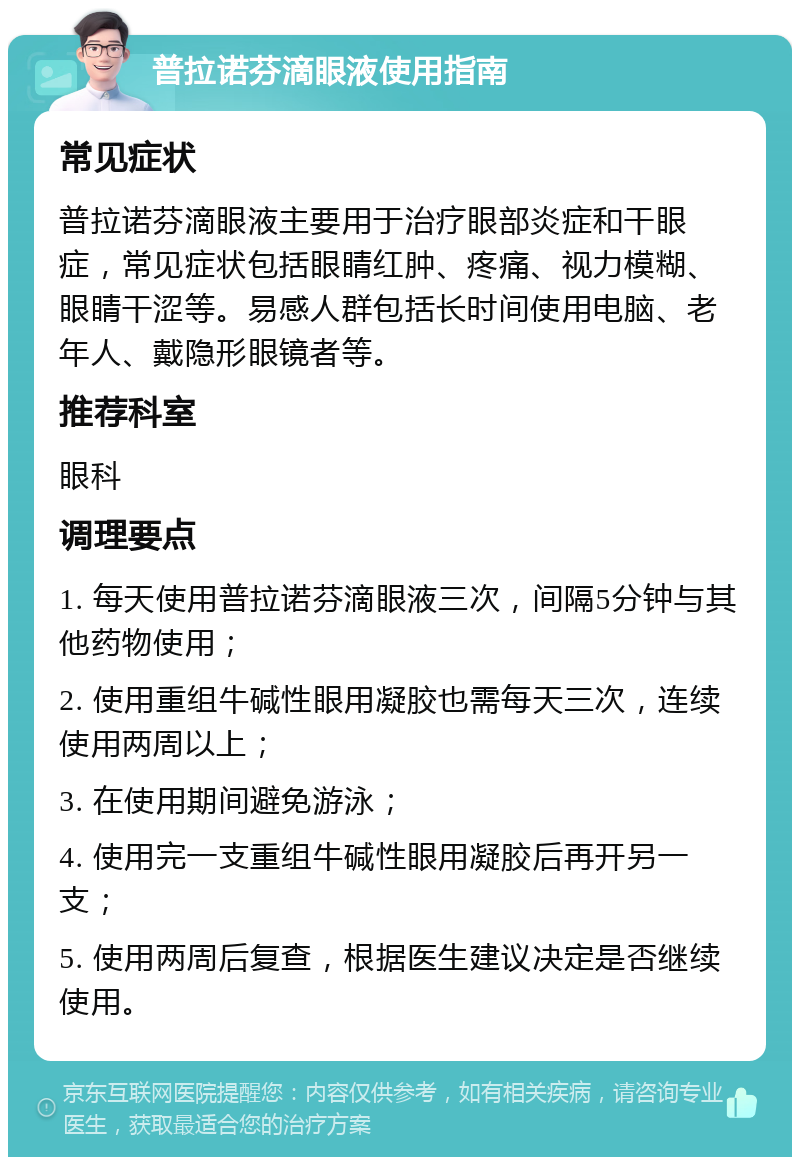 普拉诺芬滴眼液使用指南 常见症状 普拉诺芬滴眼液主要用于治疗眼部炎症和干眼症，常见症状包括眼睛红肿、疼痛、视力模糊、眼睛干涩等。易感人群包括长时间使用电脑、老年人、戴隐形眼镜者等。 推荐科室 眼科 调理要点 1. 每天使用普拉诺芬滴眼液三次，间隔5分钟与其他药物使用； 2. 使用重组牛碱性眼用凝胶也需每天三次，连续使用两周以上； 3. 在使用期间避免游泳； 4. 使用完一支重组牛碱性眼用凝胶后再开另一支； 5. 使用两周后复查，根据医生建议决定是否继续使用。