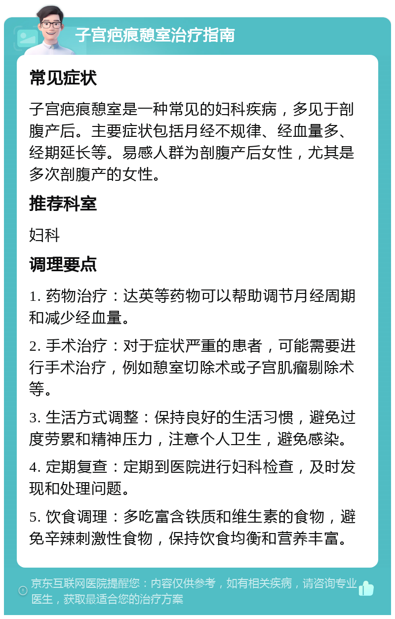 子宫疤痕憩室治疗指南 常见症状 子宫疤痕憩室是一种常见的妇科疾病，多见于剖腹产后。主要症状包括月经不规律、经血量多、经期延长等。易感人群为剖腹产后女性，尤其是多次剖腹产的女性。 推荐科室 妇科 调理要点 1. 药物治疗：达英等药物可以帮助调节月经周期和减少经血量。 2. 手术治疗：对于症状严重的患者，可能需要进行手术治疗，例如憩室切除术或子宫肌瘤剔除术等。 3. 生活方式调整：保持良好的生活习惯，避免过度劳累和精神压力，注意个人卫生，避免感染。 4. 定期复查：定期到医院进行妇科检查，及时发现和处理问题。 5. 饮食调理：多吃富含铁质和维生素的食物，避免辛辣刺激性食物，保持饮食均衡和营养丰富。