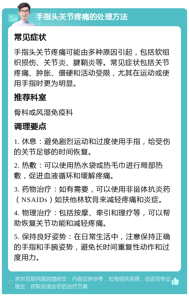 手指头关节疼痛的处理方法 常见症状 手指头关节疼痛可能由多种原因引起，包括软组织损伤、关节炎、腱鞘炎等。常见症状包括关节疼痛、肿胀、僵硬和活动受限，尤其在运动或使用手指时更为明显。 推荐科室 骨科或风湿免疫科 调理要点 1. 休息：避免剧烈运动和过度使用手指，给受伤的关节足够的时间恢复。 2. 热敷：可以使用热水袋或热毛巾进行局部热敷，促进血液循环和缓解疼痛。 3. 药物治疗：如有需要，可以使用非甾体抗炎药（NSAIDs）如扶他林软膏来减轻疼痛和炎症。 4. 物理治疗：包括按摩、牵引和理疗等，可以帮助恢复关节功能和减轻疼痛。 5. 保持良好姿势：在日常生活中，注意保持正确的手指和手腕姿势，避免长时间重复性动作和过度用力。