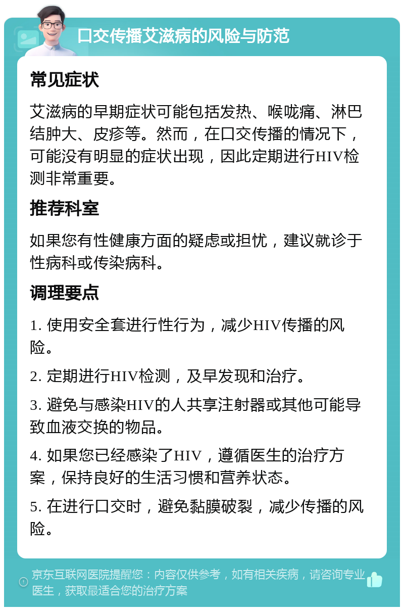 口交传播艾滋病的风险与防范 常见症状 艾滋病的早期症状可能包括发热、喉咙痛、淋巴结肿大、皮疹等。然而，在口交传播的情况下，可能没有明显的症状出现，因此定期进行HIV检测非常重要。 推荐科室 如果您有性健康方面的疑虑或担忧，建议就诊于性病科或传染病科。 调理要点 1. 使用安全套进行性行为，减少HIV传播的风险。 2. 定期进行HIV检测，及早发现和治疗。 3. 避免与感染HIV的人共享注射器或其他可能导致血液交换的物品。 4. 如果您已经感染了HIV，遵循医生的治疗方案，保持良好的生活习惯和营养状态。 5. 在进行口交时，避免黏膜破裂，减少传播的风险。