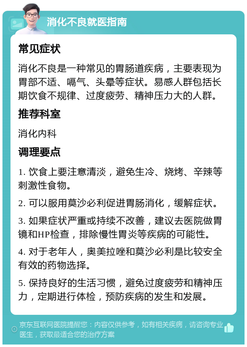 消化不良就医指南 常见症状 消化不良是一种常见的胃肠道疾病，主要表现为胃部不适、嗝气、头晕等症状。易感人群包括长期饮食不规律、过度疲劳、精神压力大的人群。 推荐科室 消化内科 调理要点 1. 饮食上要注意清淡，避免生冷、烧烤、辛辣等刺激性食物。 2. 可以服用莫沙必利促进胃肠消化，缓解症状。 3. 如果症状严重或持续不改善，建议去医院做胃镜和HP检查，排除慢性胃炎等疾病的可能性。 4. 对于老年人，奥美拉唑和莫沙必利是比较安全有效的药物选择。 5. 保持良好的生活习惯，避免过度疲劳和精神压力，定期进行体检，预防疾病的发生和发展。