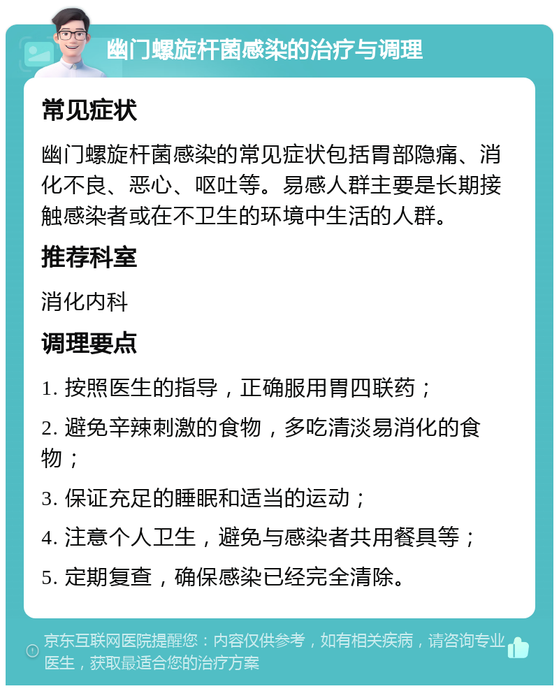 幽门螺旋杆菌感染的治疗与调理 常见症状 幽门螺旋杆菌感染的常见症状包括胃部隐痛、消化不良、恶心、呕吐等。易感人群主要是长期接触感染者或在不卫生的环境中生活的人群。 推荐科室 消化内科 调理要点 1. 按照医生的指导，正确服用胃四联药； 2. 避免辛辣刺激的食物，多吃清淡易消化的食物； 3. 保证充足的睡眠和适当的运动； 4. 注意个人卫生，避免与感染者共用餐具等； 5. 定期复查，确保感染已经完全清除。