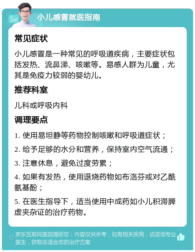 小儿感冒就医指南 常见症状 小儿感冒是一种常见的呼吸道疾病，主要症状包括发热、流鼻涕、咳嗽等。易感人群为儿童，尤其是免疫力较弱的婴幼儿。 推荐科室 儿科或呼吸内科 调理要点 1. 使用易坦静等药物控制咳嗽和呼吸道症状； 2. 给予足够的水分和营养，保持室内空气流通； 3. 注意休息，避免过度劳累； 4. 如果有发热，使用退烧药物如布洛芬或对乙酰氨基酚； 5. 在医生指导下，适当使用中成药如小儿积滞脾虚夹杂证的治疗药物。