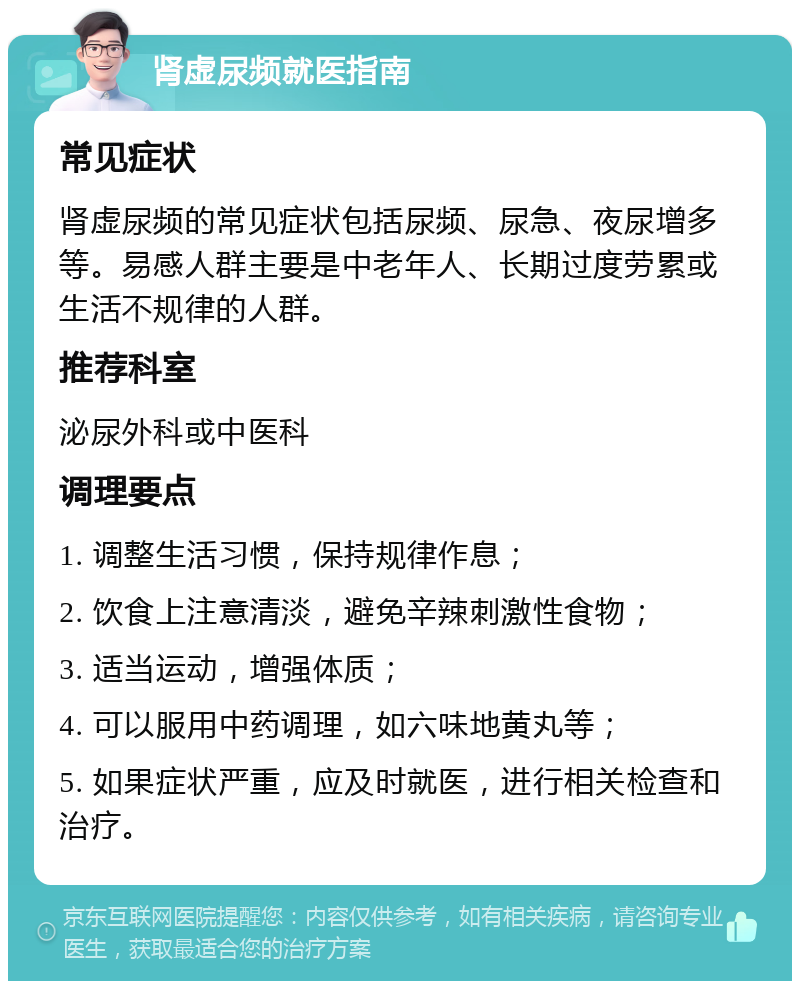 肾虚尿频就医指南 常见症状 肾虚尿频的常见症状包括尿频、尿急、夜尿增多等。易感人群主要是中老年人、长期过度劳累或生活不规律的人群。 推荐科室 泌尿外科或中医科 调理要点 1. 调整生活习惯，保持规律作息； 2. 饮食上注意清淡，避免辛辣刺激性食物； 3. 适当运动，增强体质； 4. 可以服用中药调理，如六味地黄丸等； 5. 如果症状严重，应及时就医，进行相关检查和治疗。