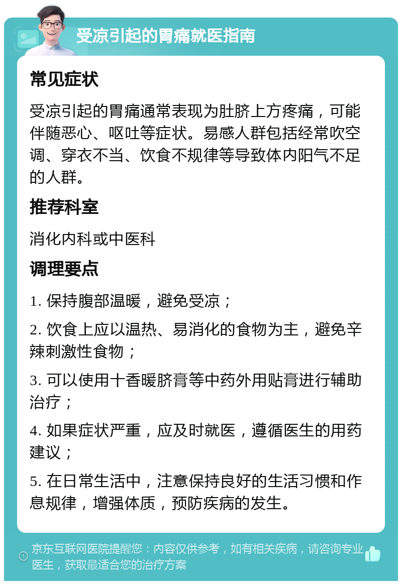 受凉引起的胃痛就医指南 常见症状 受凉引起的胃痛通常表现为肚脐上方疼痛，可能伴随恶心、呕吐等症状。易感人群包括经常吹空调、穿衣不当、饮食不规律等导致体内阳气不足的人群。 推荐科室 消化内科或中医科 调理要点 1. 保持腹部温暖，避免受凉； 2. 饮食上应以温热、易消化的食物为主，避免辛辣刺激性食物； 3. 可以使用十香暖脐膏等中药外用贴膏进行辅助治疗； 4. 如果症状严重，应及时就医，遵循医生的用药建议； 5. 在日常生活中，注意保持良好的生活习惯和作息规律，增强体质，预防疾病的发生。