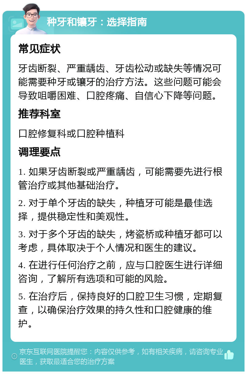 种牙和镶牙：选择指南 常见症状 牙齿断裂、严重龋齿、牙齿松动或缺失等情况可能需要种牙或镶牙的治疗方法。这些问题可能会导致咀嚼困难、口腔疼痛、自信心下降等问题。 推荐科室 口腔修复科或口腔种植科 调理要点 1. 如果牙齿断裂或严重龋齿，可能需要先进行根管治疗或其他基础治疗。 2. 对于单个牙齿的缺失，种植牙可能是最佳选择，提供稳定性和美观性。 3. 对于多个牙齿的缺失，烤瓷桥或种植牙都可以考虑，具体取决于个人情况和医生的建议。 4. 在进行任何治疗之前，应与口腔医生进行详细咨询，了解所有选项和可能的风险。 5. 在治疗后，保持良好的口腔卫生习惯，定期复查，以确保治疗效果的持久性和口腔健康的维护。