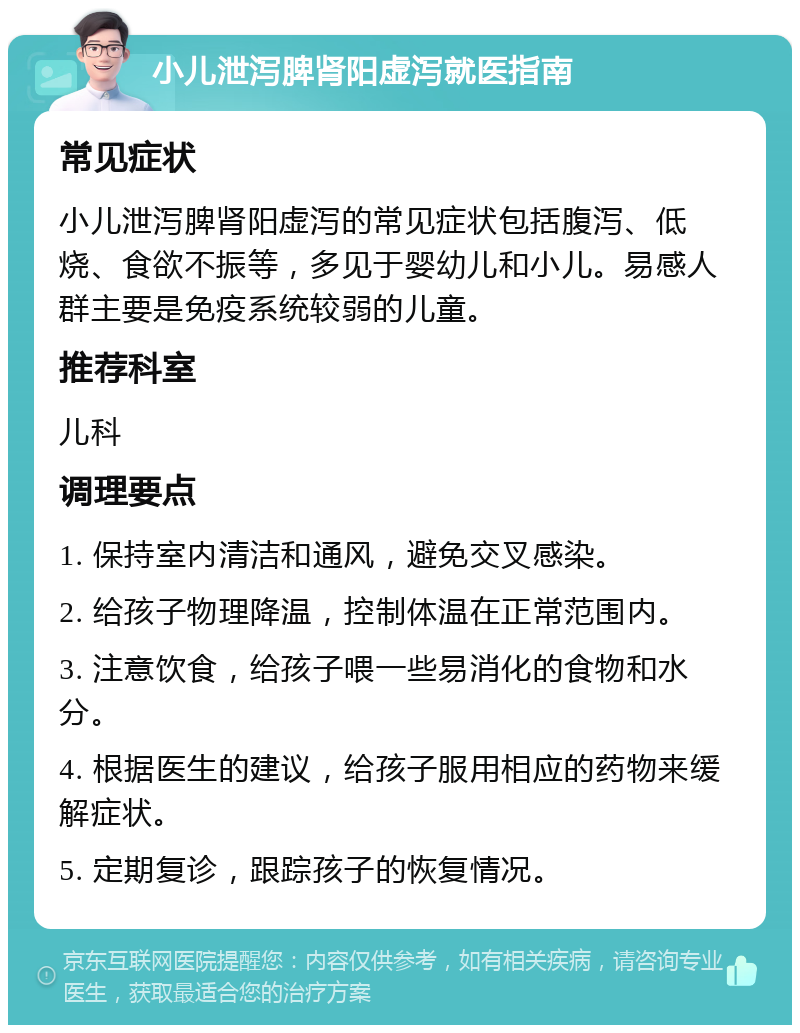 小儿泄泻脾肾阳虚泻就医指南 常见症状 小儿泄泻脾肾阳虚泻的常见症状包括腹泻、低烧、食欲不振等，多见于婴幼儿和小儿。易感人群主要是免疫系统较弱的儿童。 推荐科室 儿科 调理要点 1. 保持室内清洁和通风，避免交叉感染。 2. 给孩子物理降温，控制体温在正常范围内。 3. 注意饮食，给孩子喂一些易消化的食物和水分。 4. 根据医生的建议，给孩子服用相应的药物来缓解症状。 5. 定期复诊，跟踪孩子的恢复情况。