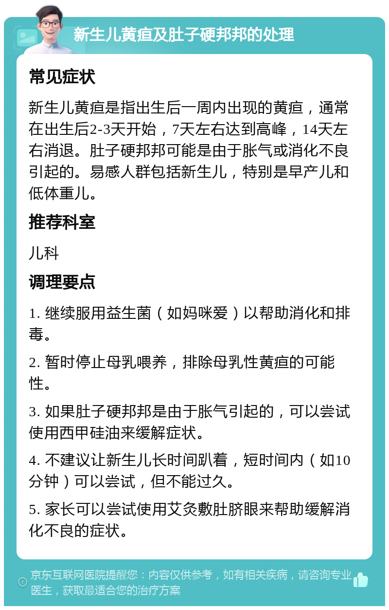 新生儿黄疸及肚子硬邦邦的处理 常见症状 新生儿黄疸是指出生后一周内出现的黄疸，通常在出生后2-3天开始，7天左右达到高峰，14天左右消退。肚子硬邦邦可能是由于胀气或消化不良引起的。易感人群包括新生儿，特别是早产儿和低体重儿。 推荐科室 儿科 调理要点 1. 继续服用益生菌（如妈咪爱）以帮助消化和排毒。 2. 暂时停止母乳喂养，排除母乳性黄疸的可能性。 3. 如果肚子硬邦邦是由于胀气引起的，可以尝试使用西甲硅油来缓解症状。 4. 不建议让新生儿长时间趴着，短时间内（如10分钟）可以尝试，但不能过久。 5. 家长可以尝试使用艾灸敷肚脐眼来帮助缓解消化不良的症状。