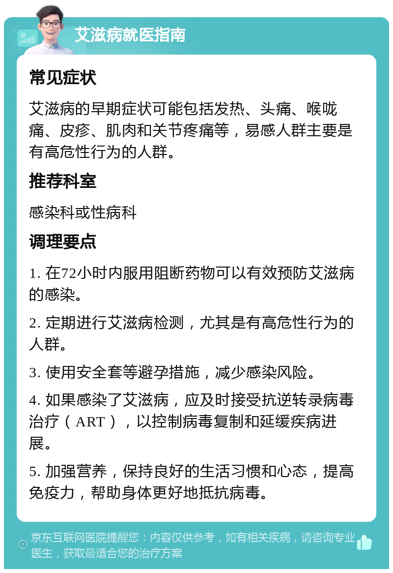 艾滋病就医指南 常见症状 艾滋病的早期症状可能包括发热、头痛、喉咙痛、皮疹、肌肉和关节疼痛等，易感人群主要是有高危性行为的人群。 推荐科室 感染科或性病科 调理要点 1. 在72小时内服用阻断药物可以有效预防艾滋病的感染。 2. 定期进行艾滋病检测，尤其是有高危性行为的人群。 3. 使用安全套等避孕措施，减少感染风险。 4. 如果感染了艾滋病，应及时接受抗逆转录病毒治疗（ART），以控制病毒复制和延缓疾病进展。 5. 加强营养，保持良好的生活习惯和心态，提高免疫力，帮助身体更好地抵抗病毒。