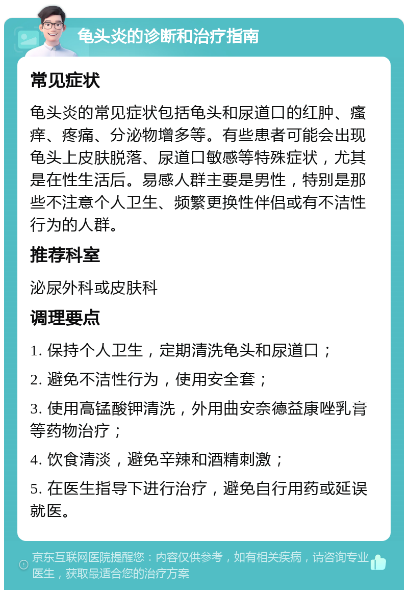 龟头炎的诊断和治疗指南 常见症状 龟头炎的常见症状包括龟头和尿道口的红肿、瘙痒、疼痛、分泌物增多等。有些患者可能会出现龟头上皮肤脱落、尿道口敏感等特殊症状，尤其是在性生活后。易感人群主要是男性，特别是那些不注意个人卫生、频繁更换性伴侣或有不洁性行为的人群。 推荐科室 泌尿外科或皮肤科 调理要点 1. 保持个人卫生，定期清洗龟头和尿道口； 2. 避免不洁性行为，使用安全套； 3. 使用高锰酸钾清洗，外用曲安奈德益康唑乳膏等药物治疗； 4. 饮食清淡，避免辛辣和酒精刺激； 5. 在医生指导下进行治疗，避免自行用药或延误就医。