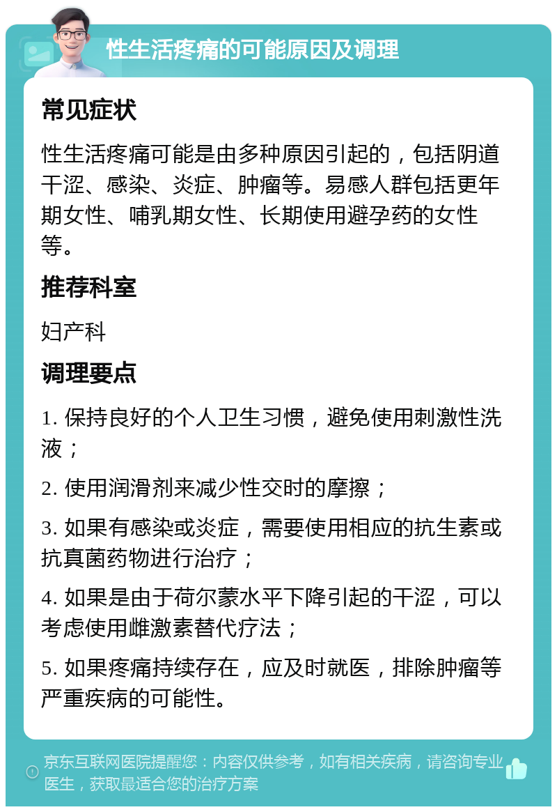 性生活疼痛的可能原因及调理 常见症状 性生活疼痛可能是由多种原因引起的，包括阴道干涩、感染、炎症、肿瘤等。易感人群包括更年期女性、哺乳期女性、长期使用避孕药的女性等。 推荐科室 妇产科 调理要点 1. 保持良好的个人卫生习惯，避免使用刺激性洗液； 2. 使用润滑剂来减少性交时的摩擦； 3. 如果有感染或炎症，需要使用相应的抗生素或抗真菌药物进行治疗； 4. 如果是由于荷尔蒙水平下降引起的干涩，可以考虑使用雌激素替代疗法； 5. 如果疼痛持续存在，应及时就医，排除肿瘤等严重疾病的可能性。