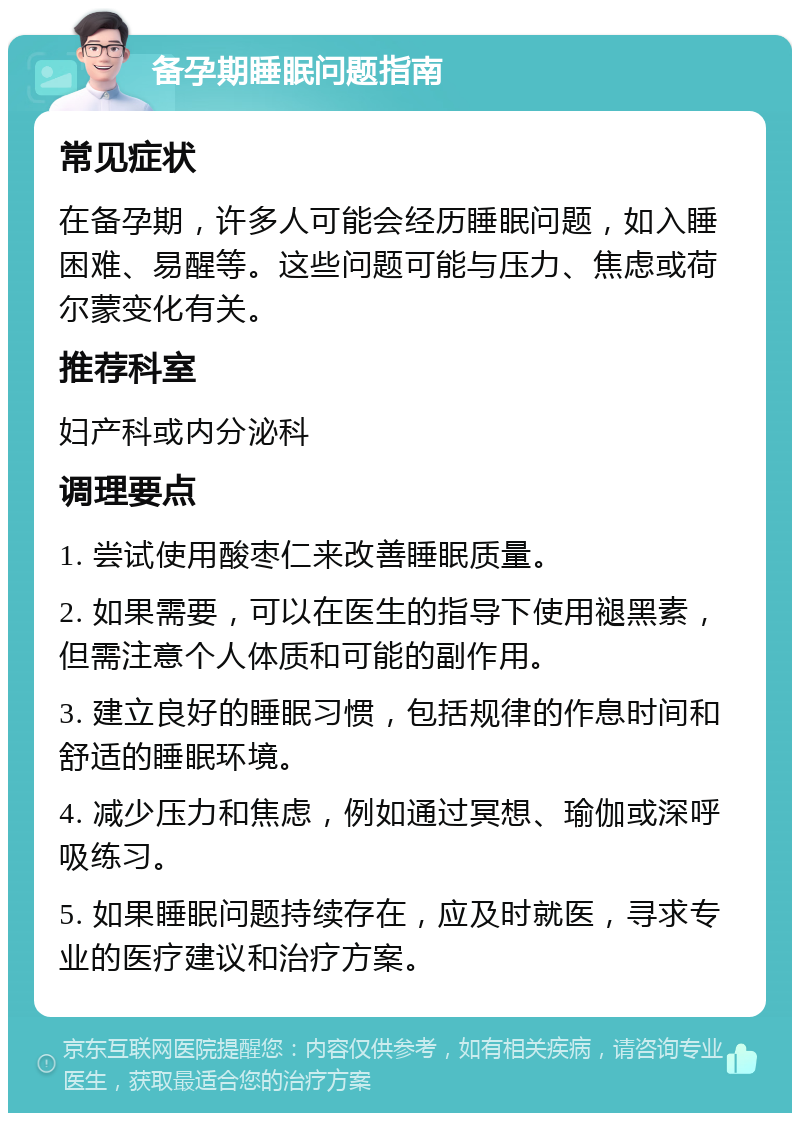 备孕期睡眠问题指南 常见症状 在备孕期，许多人可能会经历睡眠问题，如入睡困难、易醒等。这些问题可能与压力、焦虑或荷尔蒙变化有关。 推荐科室 妇产科或内分泌科 调理要点 1. 尝试使用酸枣仁来改善睡眠质量。 2. 如果需要，可以在医生的指导下使用褪黑素，但需注意个人体质和可能的副作用。 3. 建立良好的睡眠习惯，包括规律的作息时间和舒适的睡眠环境。 4. 减少压力和焦虑，例如通过冥想、瑜伽或深呼吸练习。 5. 如果睡眠问题持续存在，应及时就医，寻求专业的医疗建议和治疗方案。