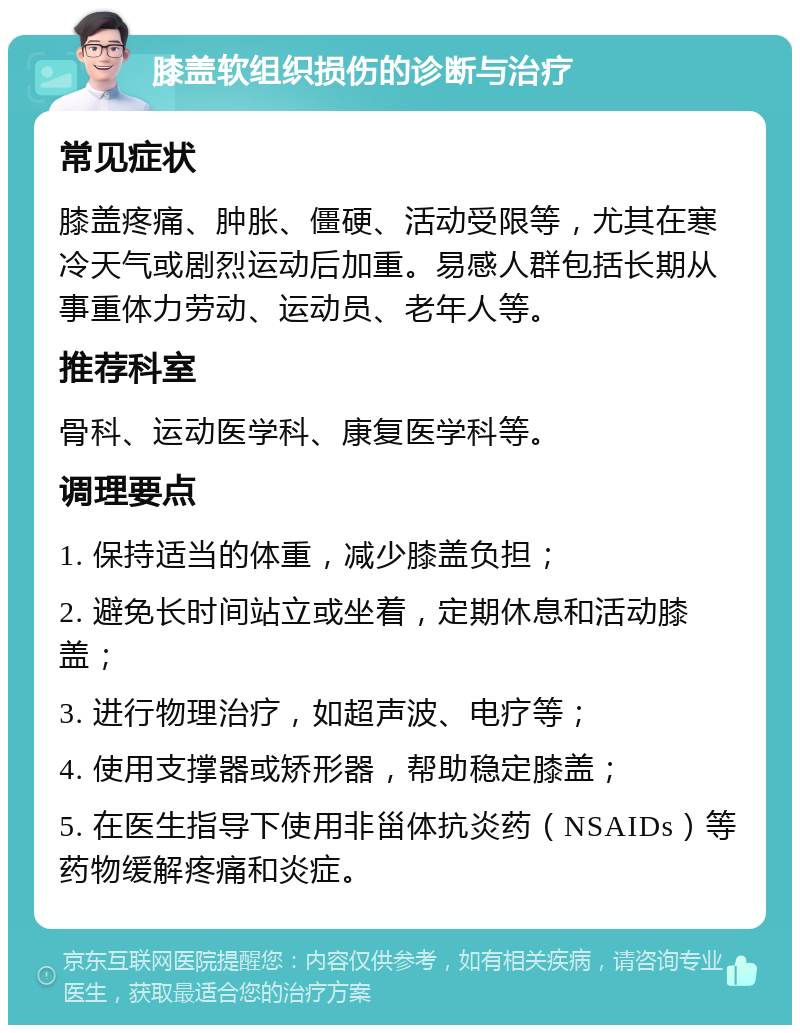 膝盖软组织损伤的诊断与治疗 常见症状 膝盖疼痛、肿胀、僵硬、活动受限等，尤其在寒冷天气或剧烈运动后加重。易感人群包括长期从事重体力劳动、运动员、老年人等。 推荐科室 骨科、运动医学科、康复医学科等。 调理要点 1. 保持适当的体重，减少膝盖负担； 2. 避免长时间站立或坐着，定期休息和活动膝盖； 3. 进行物理治疗，如超声波、电疗等； 4. 使用支撑器或矫形器，帮助稳定膝盖； 5. 在医生指导下使用非甾体抗炎药（NSAIDs）等药物缓解疼痛和炎症。