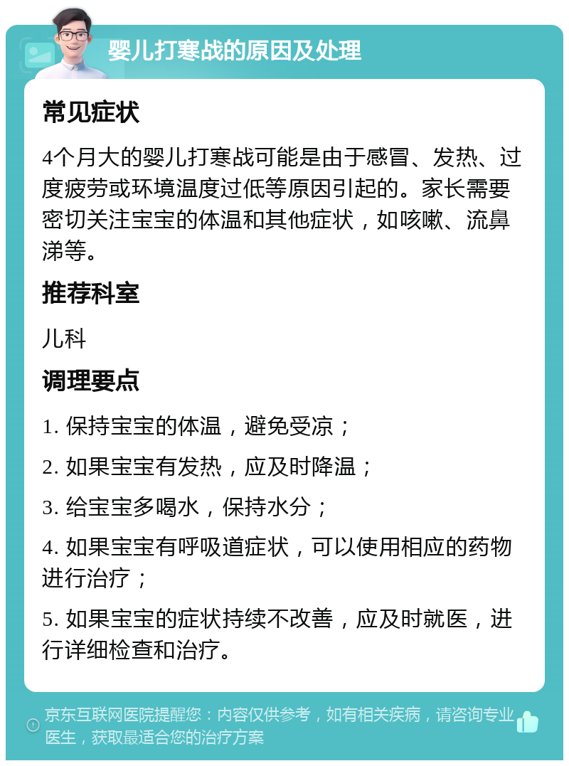 婴儿打寒战的原因及处理 常见症状 4个月大的婴儿打寒战可能是由于感冒、发热、过度疲劳或环境温度过低等原因引起的。家长需要密切关注宝宝的体温和其他症状，如咳嗽、流鼻涕等。 推荐科室 儿科 调理要点 1. 保持宝宝的体温，避免受凉； 2. 如果宝宝有发热，应及时降温； 3. 给宝宝多喝水，保持水分； 4. 如果宝宝有呼吸道症状，可以使用相应的药物进行治疗； 5. 如果宝宝的症状持续不改善，应及时就医，进行详细检查和治疗。