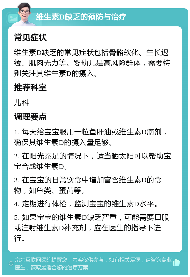 维生素D缺乏的预防与治疗 常见症状 维生素D缺乏的常见症状包括骨骼软化、生长迟缓、肌肉无力等。婴幼儿是高风险群体，需要特别关注其维生素D的摄入。 推荐科室 儿科 调理要点 1. 每天给宝宝服用一粒鱼肝油或维生素D滴剂，确保其维生素D的摄入量足够。 2. 在阳光充足的情况下，适当晒太阳可以帮助宝宝合成维生素D。 3. 在宝宝的日常饮食中增加富含维生素D的食物，如鱼类、蛋黄等。 4. 定期进行体检，监测宝宝的维生素D水平。 5. 如果宝宝的维生素D缺乏严重，可能需要口服或注射维生素D补充剂，应在医生的指导下进行。