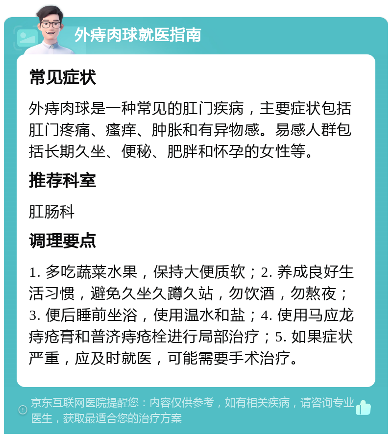 外痔肉球就医指南 常见症状 外痔肉球是一种常见的肛门疾病，主要症状包括肛门疼痛、瘙痒、肿胀和有异物感。易感人群包括长期久坐、便秘、肥胖和怀孕的女性等。 推荐科室 肛肠科 调理要点 1. 多吃蔬菜水果，保持大便质软；2. 养成良好生活习惯，避免久坐久蹲久站，勿饮酒，勿熬夜；3. 便后睡前坐浴，使用温水和盐；4. 使用马应龙痔疮膏和普济痔疮栓进行局部治疗；5. 如果症状严重，应及时就医，可能需要手术治疗。