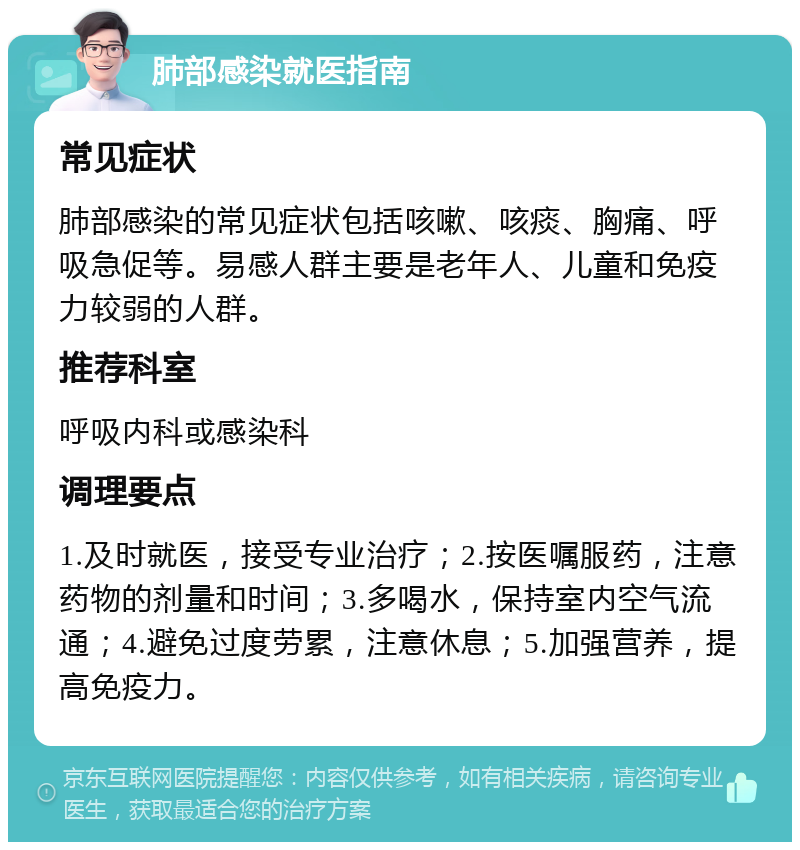 肺部感染就医指南 常见症状 肺部感染的常见症状包括咳嗽、咳痰、胸痛、呼吸急促等。易感人群主要是老年人、儿童和免疫力较弱的人群。 推荐科室 呼吸内科或感染科 调理要点 1.及时就医，接受专业治疗；2.按医嘱服药，注意药物的剂量和时间；3.多喝水，保持室内空气流通；4.避免过度劳累，注意休息；5.加强营养，提高免疫力。