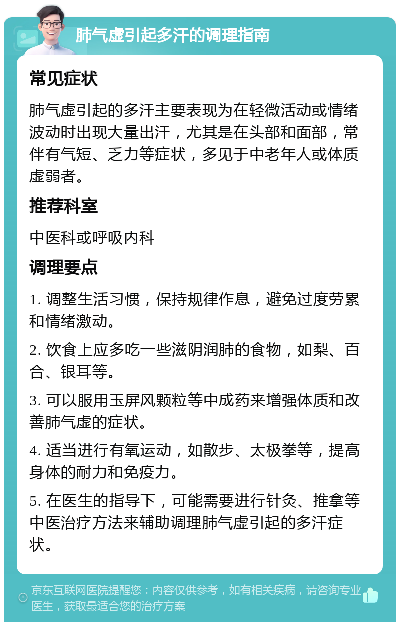 肺气虚引起多汗的调理指南 常见症状 肺气虚引起的多汗主要表现为在轻微活动或情绪波动时出现大量出汗，尤其是在头部和面部，常伴有气短、乏力等症状，多见于中老年人或体质虚弱者。 推荐科室 中医科或呼吸内科 调理要点 1. 调整生活习惯，保持规律作息，避免过度劳累和情绪激动。 2. 饮食上应多吃一些滋阴润肺的食物，如梨、百合、银耳等。 3. 可以服用玉屏风颗粒等中成药来增强体质和改善肺气虚的症状。 4. 适当进行有氧运动，如散步、太极拳等，提高身体的耐力和免疫力。 5. 在医生的指导下，可能需要进行针灸、推拿等中医治疗方法来辅助调理肺气虚引起的多汗症状。