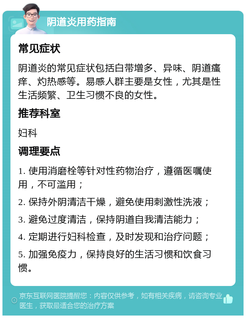 阴道炎用药指南 常见症状 阴道炎的常见症状包括白带增多、异味、阴道瘙痒、灼热感等。易感人群主要是女性，尤其是性生活频繁、卫生习惯不良的女性。 推荐科室 妇科 调理要点 1. 使用消磨栓等针对性药物治疗，遵循医嘱使用，不可滥用； 2. 保持外阴清洁干燥，避免使用刺激性洗液； 3. 避免过度清洁，保持阴道自我清洁能力； 4. 定期进行妇科检查，及时发现和治疗问题； 5. 加强免疫力，保持良好的生活习惯和饮食习惯。