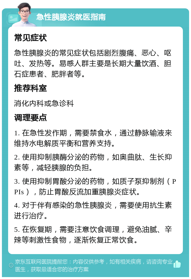 急性胰腺炎就医指南 常见症状 急性胰腺炎的常见症状包括剧烈腹痛、恶心、呕吐、发热等。易感人群主要是长期大量饮酒、胆石症患者、肥胖者等。 推荐科室 消化内科或急诊科 调理要点 1. 在急性发作期，需要禁食水，通过静脉输液来维持水电解质平衡和营养支持。 2. 使用抑制胰酶分泌的药物，如奥曲肽、生长抑素等，减轻胰腺的负担。 3. 使用抑制胃酸分泌的药物，如质子泵抑制剂（PPIs），防止胃酸反流加重胰腺炎症状。 4. 对于伴有感染的急性胰腺炎，需要使用抗生素进行治疗。 5. 在恢复期，需要注意饮食调理，避免油腻、辛辣等刺激性食物，逐渐恢复正常饮食。