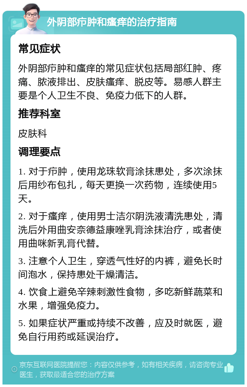 外阴部疖肿和瘙痒的治疗指南 常见症状 外阴部疖肿和瘙痒的常见症状包括局部红肿、疼痛、脓液排出、皮肤瘙痒、脱皮等。易感人群主要是个人卫生不良、免疫力低下的人群。 推荐科室 皮肤科 调理要点 1. 对于疖肿，使用龙珠软膏涂抹患处，多次涂抹后用纱布包扎，每天更换一次药物，连续使用5天。 2. 对于瘙痒，使用男士洁尔阴洗液清洗患处，清洗后外用曲安奈德益康唑乳膏涂抹治疗，或者使用曲咪新乳膏代替。 3. 注意个人卫生，穿透气性好的内裤，避免长时间泡水，保持患处干燥清洁。 4. 饮食上避免辛辣刺激性食物，多吃新鲜蔬菜和水果，增强免疫力。 5. 如果症状严重或持续不改善，应及时就医，避免自行用药或延误治疗。