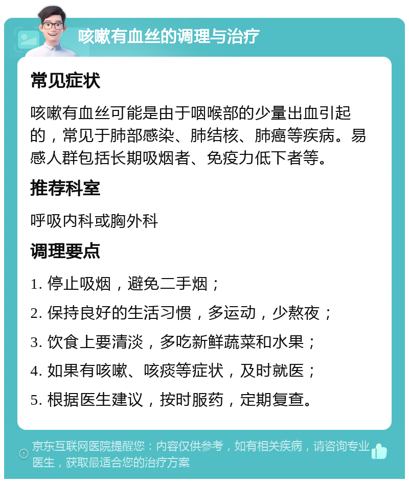 咳嗽有血丝的调理与治疗 常见症状 咳嗽有血丝可能是由于咽喉部的少量出血引起的，常见于肺部感染、肺结核、肺癌等疾病。易感人群包括长期吸烟者、免疫力低下者等。 推荐科室 呼吸内科或胸外科 调理要点 1. 停止吸烟，避免二手烟； 2. 保持良好的生活习惯，多运动，少熬夜； 3. 饮食上要清淡，多吃新鲜蔬菜和水果； 4. 如果有咳嗽、咳痰等症状，及时就医； 5. 根据医生建议，按时服药，定期复查。